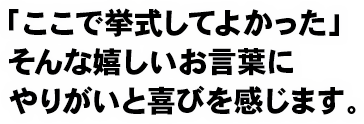 「ここで挙式してよかった」そんな嬉しいお言葉にやりがいと喜びを感じます。 