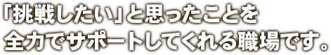 「挑戦したい」と思ったことを全力でサポートしてくれる職場です。 