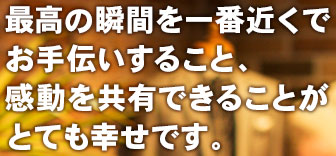 最高の瞬間を一番近くでお手伝いすること、感動を共有できることがとても幸せです。