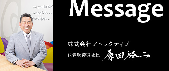 Message 株式会社アトラクティブ 代表取締役社長 原田裕二