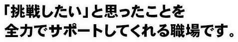 「挑戦したい」と思ったことを全力でサポートしてくれる職場です。