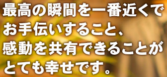 最高の瞬間を一番近くでお手伝いすること、感動を共有できることがとても幸せです。