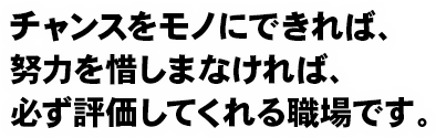 チャンスをモノにできれば、努力を惜しまなければ、必ず評価してくれる職場です。