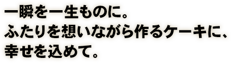 一瞬を一生ものに。ふたりを想いながら作るケーキに、幸せを込めて。