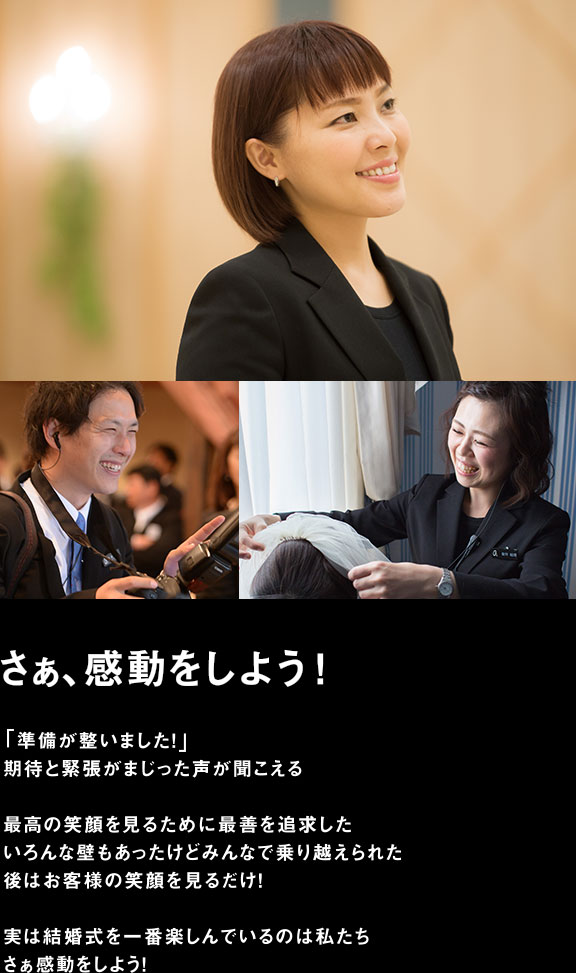 さぁ、感動しよう　「準備が整いました!」期待と緊張がまじった声が聞こえる 最高の笑顔を見るために最善を追求した いろんな壁もあったけどみんなで乗り越えられた 後はお客様の笑顔を見るだけ！ 実は結婚式を一番楽しんでいるのは私たち さぁ感動しよう！